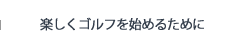 楽しくゴルフを始めるために